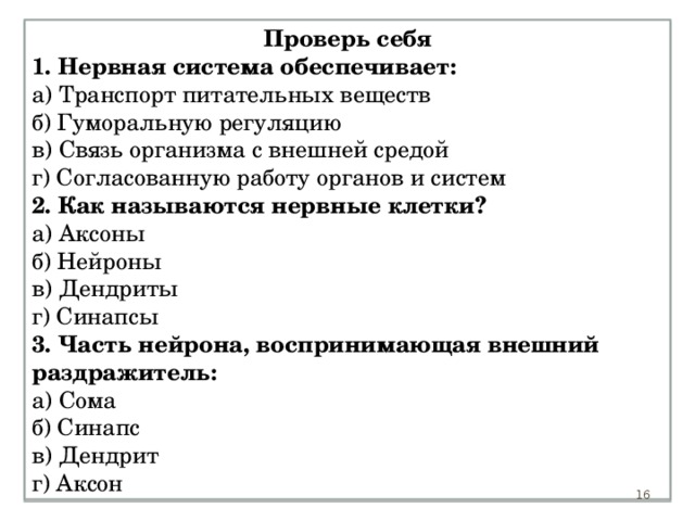 Проверь себя 1. Нервная система обеспечивает: а) Транспорт питательных веществ б) Гуморальную регуляцию в) Связь организма с внешней средой г) Согласованную работу органов и систем 2. Как называются нервные клетки? а) Аксоны б) Нейроны в) Дендриты г) Синапсы 3. Часть нейрона, воспринимающая внешний раздражитель: а) Сома б) Синапс в) Дендрит г) Аксон 15 15 