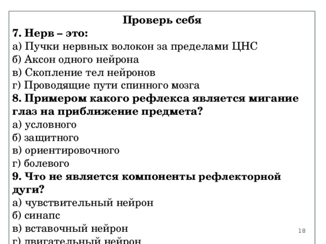 Проверь себя 7. Нерв – это: а) Пучки нервных волокон за пределами ЦНС б) Аксон одного нейрона в) Скопление тел нейронов г) Проводящие пути спинного мозга 8. Примером какого рефлекса является мигание глаз на приближение предмета? а) условного б) защитного в) ориентировочного г) болевого 9. Что не является компоненты рефлекторной дуги? а) чувствительный нейрон б) синапс в) вставочный нейрон г) двигательный нейрон 15 15 