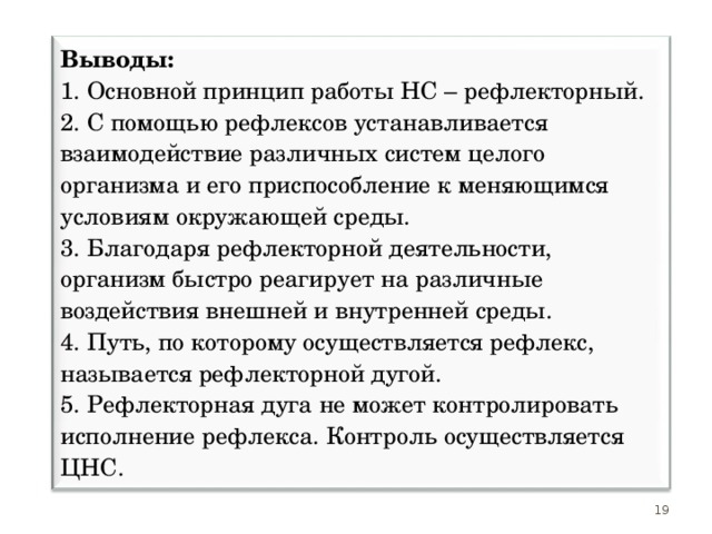 Выводы: 1. Основной принцип работы НС – рефлекторный. 2. С помощью рефлексов устанавливается взаимодействие различных систем целого организма и его приспособление к меняющимся условиям окружающей среды. 3. Благодаря рефлекторной деятельности, организм быстро реагирует на различные воздействия внешней и внутренней среды. 4. Путь, по которому осуществляется рефлекс, называется рефлекторной дугой. 5. Рефлекторная дуга не может контролировать исполнение рефлекса. Контроль осуществляется ЦНС. 19 