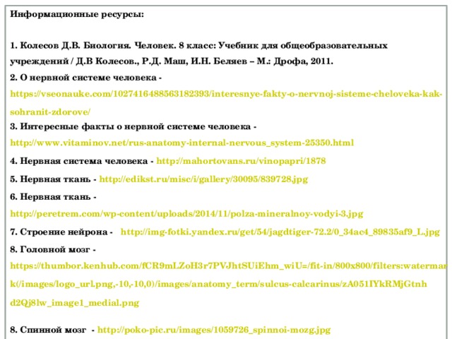 Информационные ресурсы:  1. Колесов Д.В. Биология. Человек. 8 класс: Учебник для общеобразовательных учреждений / Д.В Колесов., Р.Д. Маш, И.Н. Беляев – М.: Дрофа, 2011. 2. О нервной системе человека - https://vseonauke.com/1027416488563182393/interesnye-fakty-o-nervnoj-sisteme-cheloveka-kak-sohranit-zdorove/ 3. Интересные факты о нервной системе человека - http://www.vitaminov.net/rus-anatomy-internal-nervous_system-25350.html 4. Нервная система человека - http://mahortovans.ru/vinopapri/1878  5. Нервная ткань - http://edikst.ru/misc/i/gallery/30095/839728.jpg   6. Нервная ткань - http://peretrem.com/wp-content/uploads/2014/11/polza-mineralnoy-vodyi-3.jpg 7. Строение нейрона - http://img-fotki.yandex.ru/get/54/jagdtiger-72.2/0_34ac4_89835af9_L.jpg  8. Головной мозг - https://thumbor.kenhub.com/fCR9mLZoH3r7PVJhtSUiEhm_wiU=/fit-in/800x800/filters:watermark(/images/logo_url.png,-10,-10,0)/images/anatomy_term/sulcus-calcarinus/zA051IYkRMjGtnhd2Qj8lw_image1_medial.png  8. Спинной мозг - http://poko-pic.ru/images/1059726_spinnoi-mozg.jpg  9. Рефлекторная дуга мигательного рефлекса - http://edufuture.biz/images/b/b8/8_9_16_1.png 10. Схема рефлекторной дуги оборонительного рефлекса - http://ex.kabobo.ru/tw_files2/urls_1233/6/d-5970/5970_html_m78482432.png 19 