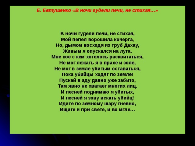 Е. Евтушенко «В ночи гудели печи, не стихая…»     В ночи гудели печи, не стихая,  Мой пепел ворошила кочерга,  Но, дымом восходя из труб Дахау,  Живым я опускался на луга.  Мне кое с кем хотелось расквитаться,  Не мог лежать я в прахе и золе,  Не мог в земле убитым оставаться,  Пока убийцы ходят по земле!  Пускай в аду давно уже забито,  Там явно не хватает многих лиц.  И песней поднимаю я убитых,  И песней я зову искать убийц!  Идите по земному шару гневно,  Ищите и при свете, и во мгле…       Как можешь ты синеть спокойно, небо,  Пока убийцы ходят по земле!  Восстаньте же, замученные дети,  Среди людей ищите нелюдей  И мантии судейские наденьте  От имени всех будущих детей!  И вы не спите, вы не спите, люди.  В Париже и в Варшаве, и в Орле,-  Пусть ваша память вас ночами будит  Пока убийцы ходят по земле.   