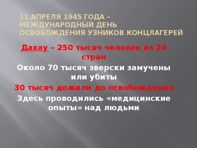 11 апреля 1945 года –  Международный день освобождения узников концлагерей Дахау – 250 тысяч человек из 24 стран Около 70 тысяч зверски замучены или убиты 30 тысяч дожили до освобождения Здесь проводились «медицинские опыты» над людьми 