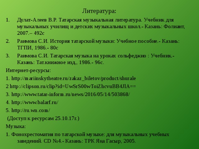 Литература: Дулат-Алеев В.Р. Татарская музыкальная литература. Учебник для музыкальных училищ и детских музыкальных школ.- Казань: Фолиант, 2007.– 492с Раимова С.И. История татарской музыки: Учебное пособие.- Казань: ТГПИ, 1986.- 80с Раимова С.И. Татарская музыка на уроках сольфеджио : Учебник.- Казань: Тат.книжное изд., 1986.- 96с. Интернет-ресурсы: 1. http://mariinskytheatre.ru/zakaz_biletov/product/shurale 2 http://clipson.ru/clip?id=UwSrS00wToiZhcvuBB4JlA== 3. http://www.tatar-inform.ru/news/2016/05/14/503868/ 4. http://www.balarf.ru/ 5. http://ru.wn.com /  (Доступ к ресурсам 25.10.17г.) Музыка: 1. Фонохрестоматия по татарской музыке: для музыкальных учебных заведений. CD №4.- Казань: ТРК Яңа Гасыр, 2005.  