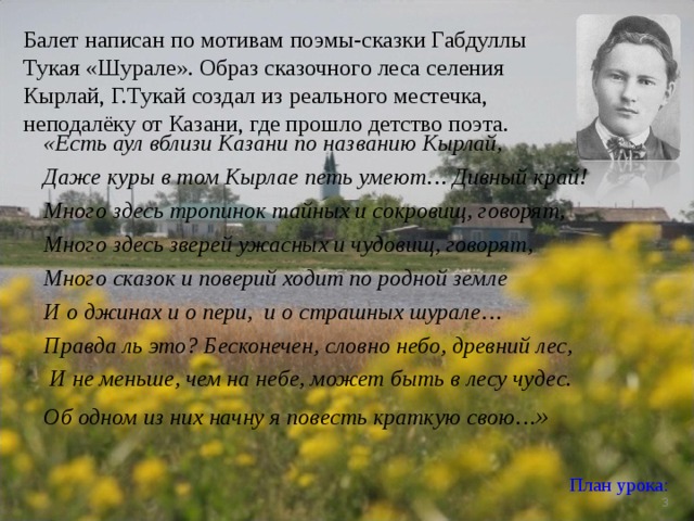Балет написан по мотивам поэмы-сказки Габдуллы Тукая «Шурале». Образ сказочного леса селения Кырлай, Г.Тукай создал из реального местечка, неподалёку от Казани, где прошло детство поэта. «Есть аул вблизи Казани по названию Кырлай, Даже куры в том Кырлае петь умеют… Дивный край! Много здесь тропинок тайных и сокровищ, говорят, Много здесь зверей ужасных и чудовищ, говорят, Много сказок и поверий ходит по родной земле И о джинах и о пери, и о страшных шурале… Правда ль это? Бесконечен, словно небо, древний лес,  И не меньше, чем на небе, может быть в лесу чудес. Об одном из них начну я повесть краткую свою… »   План урока:   