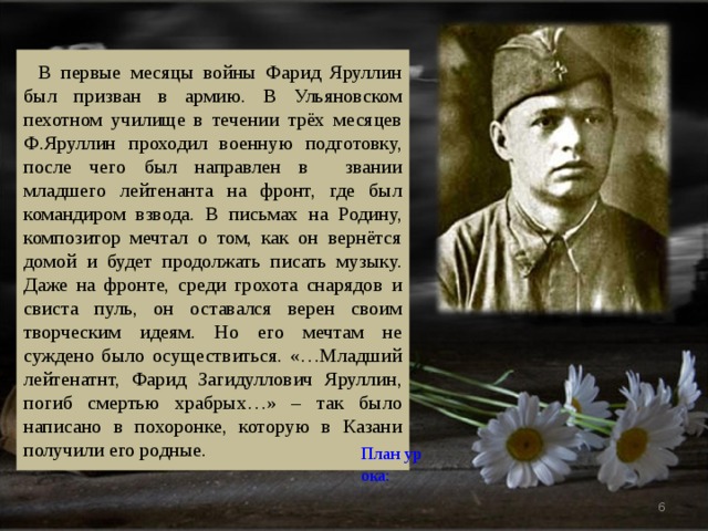В первые месяцы войны Фарид Яруллин был призван в армию. В Ульяновском пехотном училище в течении трёх месяцев Ф.Яруллин проходил военную подготовку, после чего был направлен в звании младшего лейтенанта на фронт, где был командиром взвода. В письмах на Родину, композитор мечтал о том, как он вернётся домой и будет продолжать писать музыку. Даже на фронте, среди грохота снарядов и свиста пуль, он оставался верен своим творческим идеям. Но его мечтам не суждено было осуществиться. «…Младший лейтенатнт, Фарид Загидуллович Яруллин, погиб смертью храбрых…» – так было написано в похоронке, которую в Казани получили его родные. План урока:   