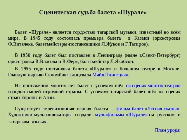Сценическая судьба балета «Шурале» Балет «Шурале» является гордостью татарской музыки, известный во всём мире. В 1945 году состоялась премьера балета в Казани (оркестровка Ф.Витачека, балетмейстеры-постановщики Л.Жуков и Г.Тагиров). В 1950 году балет был поставлен в Ленинграде (ныне г.Санкт-Петербург) оркестровка В.Власова и В.Фере, балетмейстер Л.Якобсон. В 1955 году постановка балета «Шурале» в Большом театре в Москве. Главную партию Сююмбике танцевала Майя Плисецкая. На протяжении многих лет балет с успехом шёл на сценах многих театров городов нашей огромной страны. С успехом татарский балет шёл на сценах стран Европы и Азии. Существует телевизионная версия балета – фильм-балет «Лесная сказка» . Художники-мультипликаторы создали мультфильмы «Шурале» на русском и татарском языках.   План урока:   
