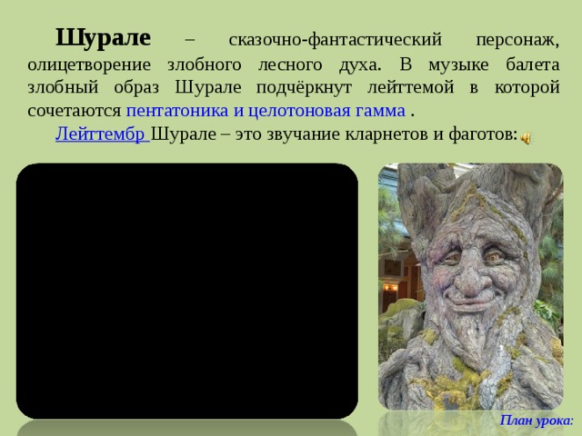 Шурале  – сказочно-фантастический персонаж, олицетворение злобного лесного духа. В музыке балета злобный образ Шурале подчёркнут лейттемой в которой сочетаются пентатоника и целотоновая гамма . Лейттембр  Шурале – это звучание кларнетов и фаготов: План урока:  