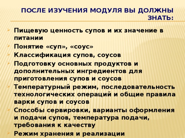После изучения Модуля вы должны знать: Пищевую ценность супов и их значение в питании Понятие «суп», «соус» Классификация супов, соусов Подготовку основных продуктов и дополнительных ингредиентов для приготовления супов и соусов Температурный режим, последовательность технологических операций и общие правила варки супов и соусов Способы сервировки, варианты оформления и подачи супов, температура подачи, требования к качеству Режим хранения и реализации Правила проведения бракеража.      