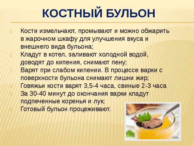 костный бульон Кости измельчают, промывают и можно обжарить в жарочном шкафу для улучшения вкуса и внешнего вида бульона; Кладут в котел, заливают холодной водой, доводят до кипения, снимают пену; Варят при слабом кипении. В процессе варки с поверхности бульона снимают лишни жир; Говяжьи кости варят 3,5-4 часа, свиные 2-3 часа За 30-40 минут до окончания варки кладут подпеченные коренья и лук; Готовый бульон процеживают. 