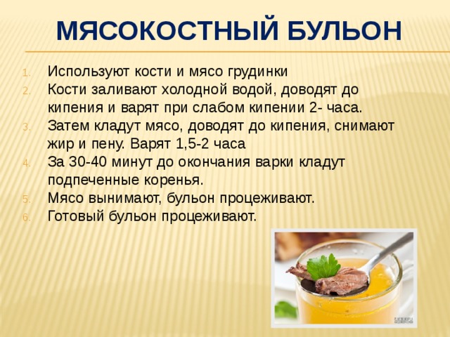 Мясокостный бульон Используют кости и мясо грудинки Кости заливают холодной водой, доводят до кипения и варят при слабом кипении 2- часа. Затем кладут мясо, доводят до кипения, снимают жир и пену. Варят 1,5-2 часа За 30-40 минут до окончания варки кладут подпеченные коренья. Мясо вынимают, бульон процеживают. Готовый бульон процеживают. 