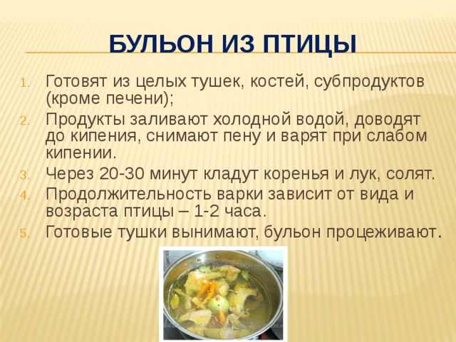 Бульон из птицы Готовят из целых тушек, костей, субпродуктов (кроме печени); Продукты заливают холодной водой, доводят до кипения, снимают пену и варят при слабом кипении. Через 20-30 минут кладут коренья и лук, солят. Продолжительность варки зависит от вида и возраста птицы – 1-2 часа. Готовые тушки вынимают, бульон процеживают . 