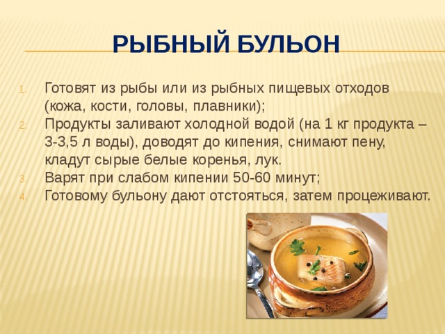 Рыбный бульон Готовят из рыбы или из рыбных пищевых отходов (кожа, кости, головы, плавники); Продукты заливают холодной водой (на 1 кг продукта – 3-3,5 л воды), доводят до кипения, снимают пену, кладут сырые белые коренья, лук. Варят при слабом кипении 50-60 минут; Готовому бульону дают отстояться, затем процеживают. 