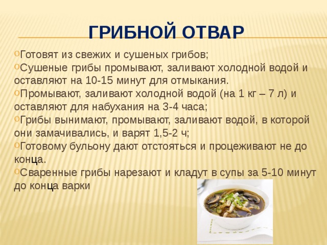 Грибной отвар Готовят из свежих и сушеных грибов; Сушеные грибы промывают, заливают холодной водой и оставляют на 10-15 минут для отмыкания. Промывают, заливают холодной водой (на 1 кг – 7 л) и оставляют для набухания на 3-4 часа; Грибы вынимают, промывают, заливают водой, в которой они замачивались, и варят 1,5-2 ч; Готовому бульону дают отстояться и процеживают не до кон ц а. Сваренные грибы нарезают и кладут в супы за 5-10 минут до кон ц а варки 