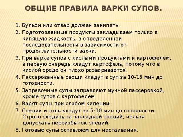общие правила варки супов.   1. Бульон или отвар должен закипеть. 2. Подготовленные продукты закладываем только в кипящую жидкость, в определенной последовательности в зависимости от продолжительности варки. 3. При варке супов с кислыми продуктами и картофелем, в первую очередь кладут картофель, потому что в кислой среде он плохо разваривается. 4. Пассерованные овощи кладут в суп за 10-15 мин до готовности. 5. Заправочные супы заправляют мучной пассеровкой, кроме супов с картофелем. 6. Варят супы при слабом кипении. 7. Специи и соль кладут за 5-10 мин до готовности. Строго следить за закладкой специй, нельзя допускать переизбыток специй. 8. Готовые супы оставляем для настаивания.  
