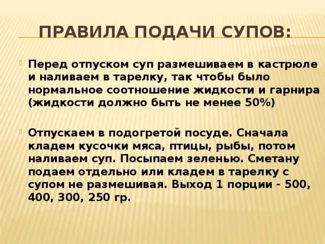 Правила подачи супов: Перед отпуском суп размешиваем в кастрюле и наливаем в тарелку, так чтобы было нормальное соотношение жидкости и гарнира (жидкости должно быть не менее 50%)  Отпускаем в подогретой посуде. Сначала кладем кусочки мяса, птицы, рыбы, потом наливаем суп. Посыпаем зеленью. Сметану подаем отдельно или кладем в тарелку с супом не размешивая. Выход 1 порции - 500, 400, 300, 250 гр.  