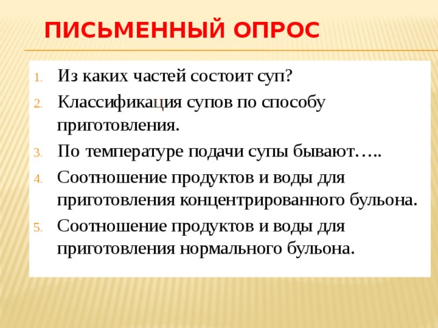 Письменны й опрос Из каких частей состоит суп? Классифика ц ия супов по способу приготовления. По температуре подачи супы бывают….. Соотношение продуктов и воды для приготовления концентрированного бульона. Соотношение продуктов и воды для приготовления нормального бульона. 