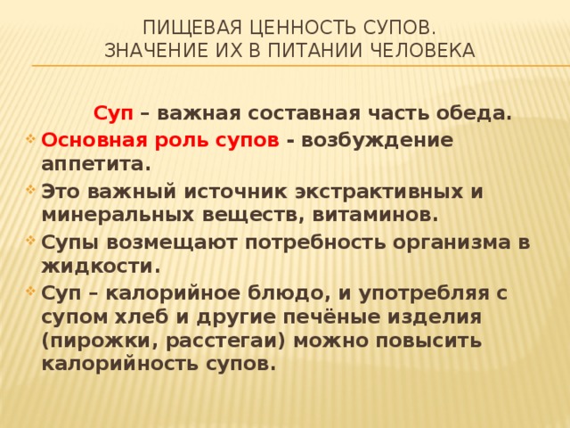 Пищевая ценность супов.  Значение их в питании человека  Суп – важная составная часть обеда. Основная роль супов - возбуждение аппетита. Это важный источник экстрактивных и минеральных веществ, витаминов. Супы возмещают потребность организма в жидкости. Суп – калорийное блюдо, и употребляя с супом хлеб и другие печёные изделия (пирожки, расстегаи) можно повысить калорийность супов.  