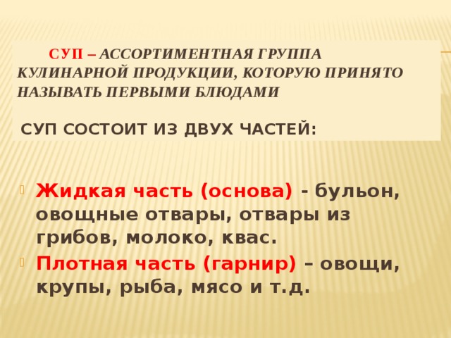 Суп – ассортиментная группа кулинарной продукции, которую принято называть первыми блюдами    Суп состоит из двух частей: Жидкая часть (основа) - бульон, овощные отвары, отвары из грибов, молоко, квас. Плотная часть (гарнир) – овощи, крупы, рыба, мясо и т.д.  