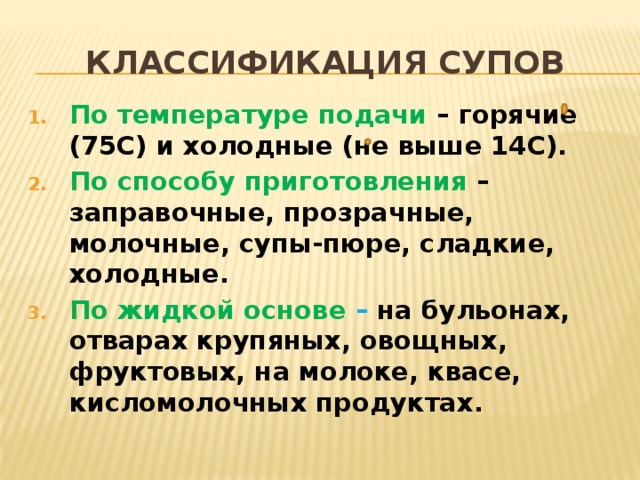Классификация супов По температуре подачи – горячие (75С) и холодные (не выше 14С). По способу приготовления – заправочные, прозрачные, молочные, супы-пюре, сладкие, холодные. По жидкой основе – на бульонах, отварах крупяных, овощных, фруктовых, на молоке, квасе, кисломолочных продуктах.   