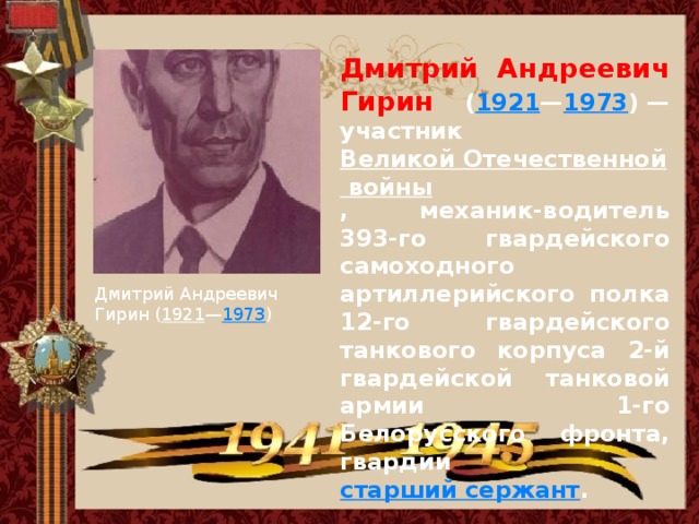 Дмитрий Андреевич Гирин ( 1921 — 1973 ) — участник Великой Отечественной войны , механик-водитель 393-го гвардейского самоходного артиллерийского полка 12-го гвардейского танкового корпуса 2-й гвардейской танковой армии 1-го Белорусского фронта, гвардии старший сержант . Дмитрий Андреевич Гирин ( 1921 — 1973 )  