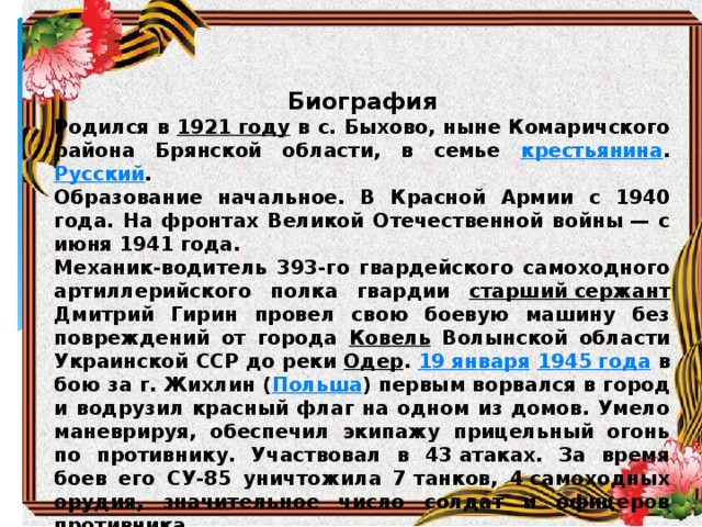 Биография Родился в 1921 году в с. Быхово, ныне Комаричского района Брянской области, в семье крестьянина . Русский . Образование начальное. В Красной Армии с 1940 года. На фронтах Великой Отечественной войны — с июня 1941 года. Механик-водитель 393-го гвардейского самоходного артиллерийского полка гвардии старший сержант Дмитрий Гирин провел свою боевую машину без повреждений от города Ковель Волынской области Украинской ССР до реки Одер . 19 января  1945 года в бою за г. Жихлин ( Польша ) первым ворвался в город и водрузил красный флаг на одном из домов. Умело маневрируя, обеспечил экипажу прицельный огонь по противнику. Участвовал в 43 атаках. За время боев его СУ-85 уничтожила 7 танков, 4 самоходных орудия, значительное число солдат и офицеров противника. После войны был демобилизован. Член КПСС с 1946 года. Жил в с. Радогощь Комаричского района Брянской области. Умер 27 марта  1973 года . 