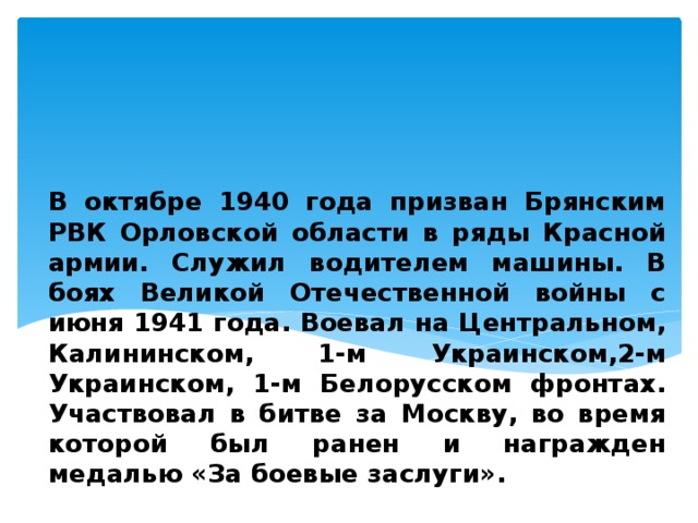 В октябре 1940 года призван Брянским РВК Орловской области в ряды Красной армии. Служил водителем машины. В боях Великой Отечественной войны с июня 1941 года. Воевал на Центральном, Калининском, 1-м Украинском,2-м Украинском, 1-м Белорусском фронтах. Участвовал в битве за Москву, во время которой был ранен и награжден медалью «За боевые заслуги».  