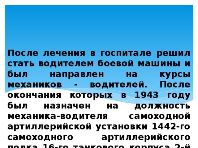 После лечения в госпитале решил стать водителем боевой машины и был направлен на курсы механиков - водителей. После окончания которых в 1943 году был назначен на должность механика-водителя самоходной артиллерийской установки 1442-го самоходного артиллерийского полка 16-го танкового корпуса 2-й танковой армии. 