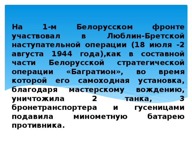         На 1-м Белорусском фронте участвовал в Люблин-Бретской наступательной операции (18 июля -2 августа 1944 года),как в составной части Белорусской стратегической операции «Багратион», во время которой его самоходная установка, благодаря мастерскому вождению, уничтожила 2 танка, 3 бронетранспортера и гусеницами подавила минометную батарею противника.  