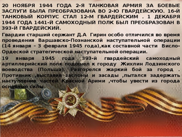 20 НОЯБРЯ 1944 ГОДА 2-Я ТАНКОВАЯ АРМИЯ ЗА БОЕВЫЕ ЗАСЛУГИ БЫЛА ПРЕОБРАЗОВАНА ВО 2-Ю ГВАРДЕЙСКУЮ. 16-Й ТАНКОВЫЙ КОРПУС СТАЛ 12-М ГВАРДЕЙСКИМ . 1 ДЕКАБРЯ 1944 ГОДА 1441-Й САМОХОДНЫЙ ПОЛК БЫЛ ПРЕОБРАЗОВАН В 393-Й ГВАРДЕЙСКИЙ. Гвардии старший сержант Д.А Гирин особо отличился во время проведения Варшавско-Познанской наступательной операции (14 января – 3 февраля 1945 года),как составной части Висло-Ордеской стратегической наступательной операции. 19 января 1945 года 393-й гвардейский самоходный артиллерийский полк подошел к городу Жихлин Лодзинского воеводства (Польша). Разгорелся жаркий бой за город . Противник ,выставив заслоны и засады ,пытался задержать наступление частей Красной Арими ,чтобы увести из города основные силы . 