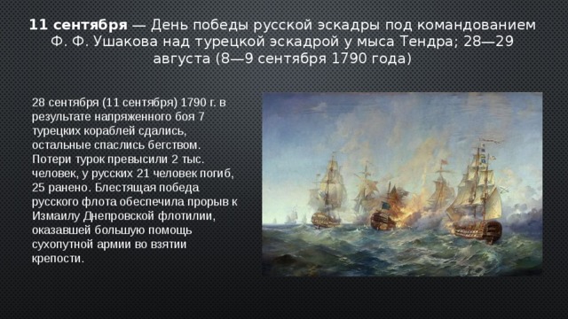 11 сентября — День победы русской эскадры под командованием Ф. Ф. Ушакова над турецкой эскадрой у мыса Тендра; 28—29 августа (8—9 сентября 1790 года) 28 сентября (11 сентября) 1790 г. в результате напряженного боя 7 турецких кораблей сдались, остальные спаслись бегством. Потери турок превысили 2 тыс. человек, у русских 21 человек погиб, 25 ранено. Блестящая победа русского флота обеспечила прорыв к Измаилу Днепровской флотилии, оказавшей большую помощь сухопутной армии во взятии крепости. 2 