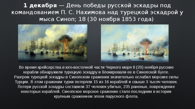 1 декабря — День победы русской эскадры под командованием П. С. Нахимова над турецкой эскадрой у мыса Синоп; 18 (30 ноября 1853 года)  Во время крейсерства в юго-восточной части Черного моря 8 (20) ноября русские корабли обнаружили турецкую эскадру и блокировали ее в Синопской бухте. Разгром турецкой эскадры в Синопском сражении значительно ослабил морские силы Турции. В этом сражении турки потеряли 15 из 16 кораблей и свыше 3 тысяч человек. Потери русской эскадры составили 37 человек убитых, 235 раненых, повреждение некоторых кораблей. Синопское морское сражение стало последним в истории крупным сражением эпохи парусного флота. 2 
