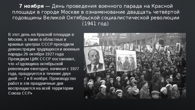 7 ноября — День проведения военного парада на Красной площади в городе Москве в ознаменование двадцать четвёртой годовщины Великой Октябрьской социалистической революции (1941 год)  В этот день на Красной площади в Москве, а также в областных и краевых центрах СССР проходили демонстрации трудящихся и военные парады.26 октября 1927 года Президиум ЦИК СССР постановил, что «Годовщина октябрьской революции ежегодно, начиная с 1927 года, празднуется в течение двух дней — 7 и 8 ноября. Производство работ в эти праздничные дни воспрещается на всей территории Союза ССР» 2 