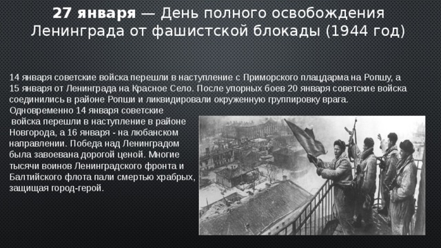 27 января — День полного освобождения Ленинграда от фашистской блокады (1944 год) 14 января советские войска перешли в наступление с Приморского плацдарма на Ропшу, а 15 января от Ленинграда на Красное Село. После упорных боев 20 января советские войска соединились в районе Ропши и ликвидировали окруженную группировку врага. Одновременно 14 января советские  войска перешли в наступление в районе Новгорода, а 16 января - на любанском направлении. Победа над Ленинградом была завоевана дорогой ценой. Многие тысячи воинов Ленинградского фронта и Балтийского флота пали смертью храбрых, защищая город-герой. 2 