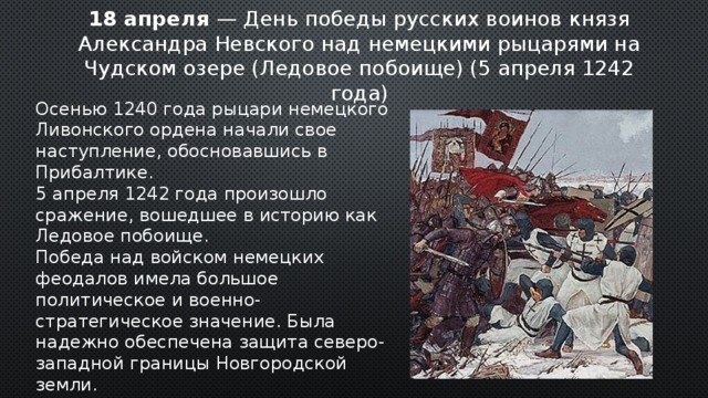18 апреля — День победы русских воинов князя Александра Невского над немецкими рыцарями на Чудском озере (Ледовое побоище) (5 апреля 1242 года) Осенью 1240 года рыцари немецкого Ливонского ордена начали свое наступление, обосновавшись в Прибалтике. 5 апреля 1242 года произошло сражение, вошедшее в историю как Ледовое побоище. Победа над войском немецких феодалов имела большое политическое и военно-стратегическое значение. Была надежно обеспечена защита северо-западной границы Новгородской земли. 2 