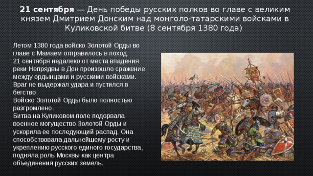 21 сентября — День победы русских полков во главе с великим князем Дмитрием Донским над монголо-татарскими войсками в Куликовской битве (8 сентября 1380 года) Летом 1380 года войско Золотой Орды во главе с Мамаем отправилось в поход. 21 сентября недалеко от места впадения реки Непрядвы в Дон произошло сражение между ордынцами и русскими войсками. Враг не выдержал удара и пустился в бегство Войско Золотой Орды было полностью разгромлено. Битва на Куликовом поле подорвала военное могущество Золотой Орды и ускорила ее последующий распад. Она способствовала дальнейшему росту и укреплению русского единого государства, подняла роль Москвы как центра объединения русских земель. 2 