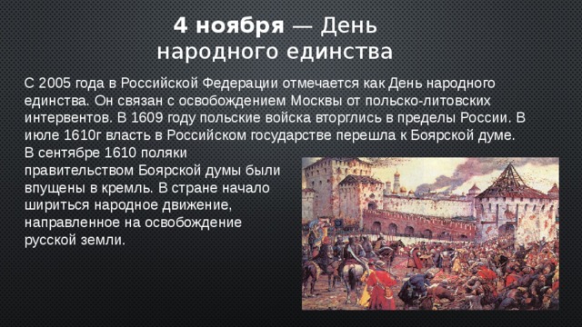 4 ноября — День народного единства С 2005 года в Российской Федерации отмечается как День народного единства. Он связан с освобождением Москвы от польско-литовских интервентов. В 1609 году польские войска вторглись в пределы России. В июле 1610г власть в Российском государстве перешла к Боярской думе. В сентябре 1610 поляки правительством Боярской думы были впущены в кремль. В стране начало шириться народное движение, направленное на освобождение русской земли. 2 
