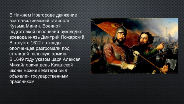 В Нижнем Новгороде движение возглавил земский староста Кузьма Минин. Военной подготовкой ополчения руководил воевода князь Дмитрий Пожарский. В августе 1612 г. отряды ополченцев разгромили под столицей польскую армию. В 1649 году указом царя Алексея Михайловича день Казанской иконы Божией Матери был объявлен государственным праздником. 2 