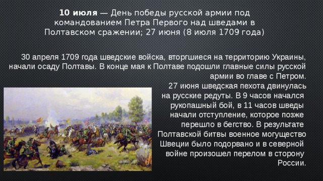 10 июля — День победы русской армии под командованием Петра Первого над шведами в Полтавском сражении; 27 июня (8 июля 1709 года) 30 апреля 1709 года шведские войска, вторгшиеся на территорию Украины, начали осаду Полтавы. В конце мая к Полтаве подошли главные силы русской армии во главе с Петром. 27 июня шведская пехота двинулась  на русские редуты. В 9 часов начался рукопашный бой, в 11 часов шведы начали отступление, которое позже перешло в бегство. В результате Полтавской битвы военное могущество  Швеции было подорвано и в северной войне произошел перелом в сторону России. 2 