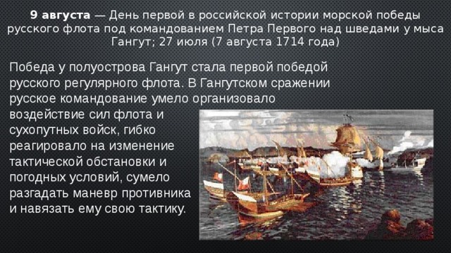 9 августа — День первой в российской истории морской победы русского флота под командованием Петра Первого над шведами у мыса Гангут; 27 июля (7 августа 1714 года) Победа у полуострова Гангут стала первой победой русского регулярного флота. В Гангутском сражении русское командование умело организовало воздействие сил флота и сухопутных войск, гибко реагировало на изменение тактической обстановки и погодных условий, сумело разгадать маневр противника и навязать ему свою тактику. 2 