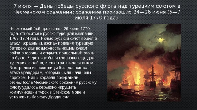 7 июля — День победы русского флота над турецким флотом в Чесменском сражении; сражение произошло 24—26 июня (5—7 июля 1770 года) Чесменский бой произошел 26 июня 1770 года, относится к русско-турецкой кампании 1768-1774 года. Ночью русский флот пошел в атаку. Корабль «Европа» подавил турецкую батарею, дав возможность нашим судам войти в гавань, и открыть прицельный огонь по бухте. Через час были взорваны еще два турецких корабля, и еще три пылали огнем. Выстрелом из ракетницы был дан сигнал к атаке брандерам, которые были начинены порохом. Наши корабли прекратили огонь.После Чесменского сражения русскому флоту удалось серьёзно нарушить коммуникации турок в Эгейском море и установить блокаду Дарданелл . 2 