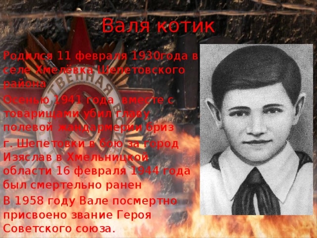 Валя котик Родился 11 февраля 1930года в селе Хмелёвка Шепетовского района Осенью 1941 года вместе с товарищами убил главу полевой жандармерии бриз г. Шепетовки в бою за город Изяслав в Хмельницкой области 16 февраля 1944 года был смертельно ранен В 1958 году Вале посмертно присвоено звание Героя Советского союза. 