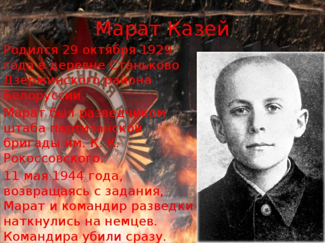 Марат Казей Родился 29 октября 1929 года в деревне Станьково Дзержинского района Белоруссии. Марат был разведчиком штаба партизанской бригады им. К. К. Рокоссовского. 11 мая 1944 года, возвращаясь с задания, Марат и командир разведки наткнулись на немцев. Командира убили сразу. Когда немцы подошли совсем близко, Марат взорвал себя вместе с ними. Звание Героя Советского союза Марату Казею было присвоено в 1965 году. 