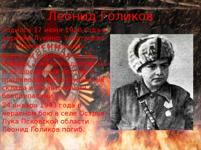 Леонид Голиков Родился 17 июня 1926 года в деревне Лукино. Участвовал в 27 боевых операциях Всего им уничтожено: 78 немцев, 2 железнодорожных и 12 шоссейных мостов, 2 продовольствено-фуражных склада и 10 автомашин с боеприпасами. 24 января 1943 года в неравном бою в селе Острая Лука Псковской области Леонид Голиков погиб. 