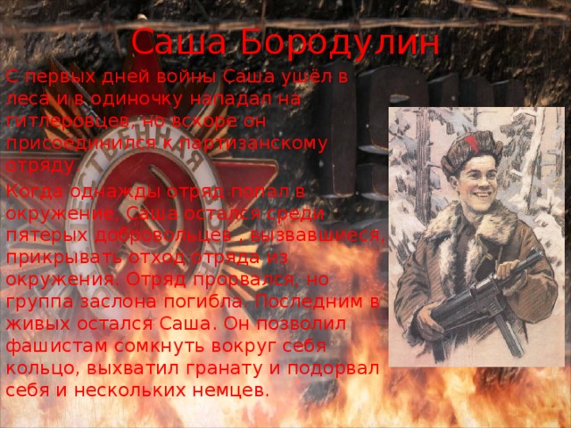 Саша Бородулин С первых дней войны Саша ушёл в леса и в одиночку нападал на гитлеровцев, но вскоре он присоединился к партизанскому отряду. Когда однажды отряд попал в окружение, Саша остался среди пятерых добровольцев , вызвавшиеся, прикрывать отход отряда из окружения. Отряд прорвался, но группа заслона погибла. Последним в живых остался Саша. Он позволил фашистам сомкнуть вокруг себя кольцо, выхватил гранату и подорвал себя и нескольких немцев. 
