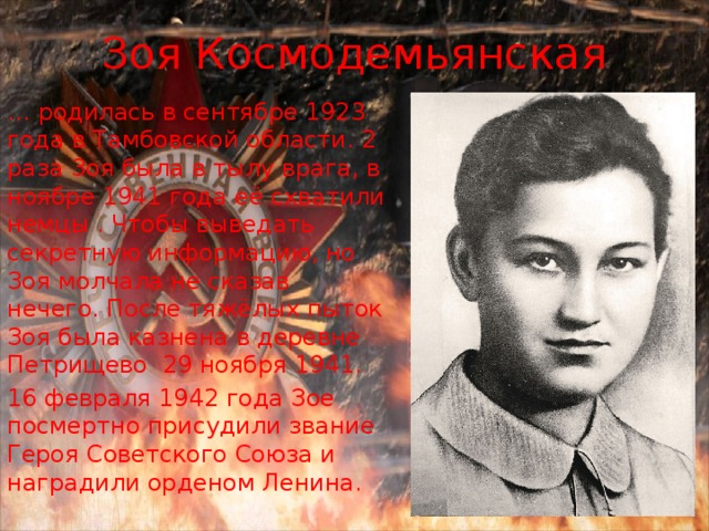 Зоя Космодемьянская … родилась в сентябре 1923 года в Тамбовской области. 2 раза Зоя была в тылу врага, в ноябре 1941 года её схватили немцы . Чтобы выведать секретную информацию, но Зоя молчала не сказав нечего. После тяжёлых пыток Зоя была казнена в деревне Петрищево 29 ноября 1941. 16 февраля 1942 года Зое посмертно присудили звание Героя Советского Союза и наградили орденом Ленина. 