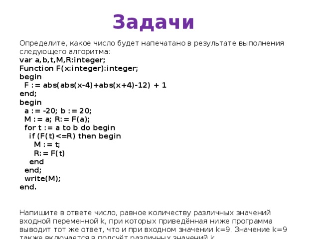 Задачи Определите, какое число будет напечатано в результате выполнения следующего алгоритма: var a,b,t,M,R:integer; Function F(x:integer):integer; begin  F := abs(abs(x-4)+abs(x+4)-12) + 1 end; begin  a := -20; b := 20;  M := a; R:= F(a);  for t := a to b do begin  if (F(t)  M := t;  R:= F(t)  end  end;  write(M); end. Напишите в ответе число, равное количеству различных значений входной переменной k, при которых приведённая ниже программа выводит тот же ответ, что и при входном значении k=9. Значение k=9 также включается в подсчёт различных значений k. var k, i : longint; function f(n: longint) : longint; begin  f := n*n*n + 2*n; end; begin  readln(k);  i := 1;  while f(i)   i:= i+1;  if f(i)-k   writeln(i)  else writeln(i- 1); end.