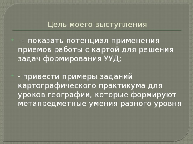 Цель моего выступления  - показать потенциал применения приемов работы с картой для решения задач формирования УУД; - привести примеры заданий картографического практикума для уроков географии, которые формируют метапредметные умения разного уровня 