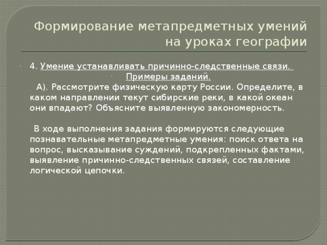 Формирование метапредметных умений на уроках географии 4. Умение устанавливать причинно-следственные связи. Примеры заданий.  А). Рассмотрите физическую карту России. Определите, в каком направлении текут сибирские реки, в какой океан они впадают? Объясните выявленную закономерность.  В ходе выполнения задания формируются следующие познавательные метапредметные умения: поиск ответа на вопрос, высказывание суждений, подкрепленных фактами, выявление причинно-следственных связей, составление логической цепочки. 