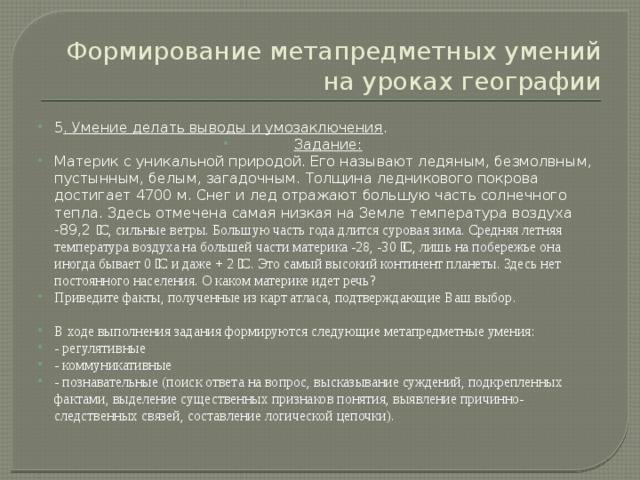 Формирование метапредметных умений на уроках географии 5 . Умение делать выводы и умозаключения . Задание: Материк с уникальной природой. Его называют ледяным, безмолвным, пустынным, белым, загадочным. Толщина ледникового покрова достигает 4700 м. Снег и лед отражают большую часть солнечного тепла. Здесь отмечена самая низкая на Земле температура воздуха -89,2 ͦ С, сильные ветры. Большую часть года длится суровая зима. Средняя летняя температура воздуха на большей части материка -28, -30 ͦ С, лишь на побережье она иногда бывает 0 ͦ С и даже + 2 ͦ С. Это самый высокий континент планеты. Здесь нет постоянного населения. О каком материке идет речь? Приведите факты, полученные из карт атласа, подтверждающие Ваш выбор. В ходе выполнения задания формируются следующие метапредметные умения: - регулятивные - коммуникативные - познавательные (поиск ответа на вопрос, высказывание суждений, подкрепленных фактами, выделение существенных признаков понятия, выявление причинно-следственных связей, составление логической цепочки). 