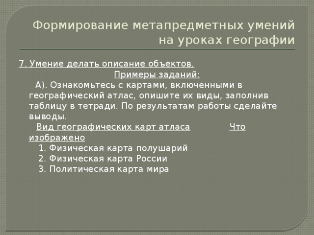 Формирование метапредметных умений на уроках географии 7. Умение делать описание объектов. Примеры заданий:  А). Ознакомьтесь с картами, включенными в географический атлас, опишите их виды, заполнив таблицу в тетради. По результатам работы сделайте выводы.  Вид географических карт атласа  Что изображено  1. Физическая карта полушарий  2. Физическая карта России  3. Политическая карта мира 